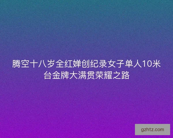 腾空十八岁全红婵创纪录女子单人10米台金牌大满贯荣耀之路 腾空十八岁全红婵创纪录女子单人10米台金牌大满贯荣耀之路