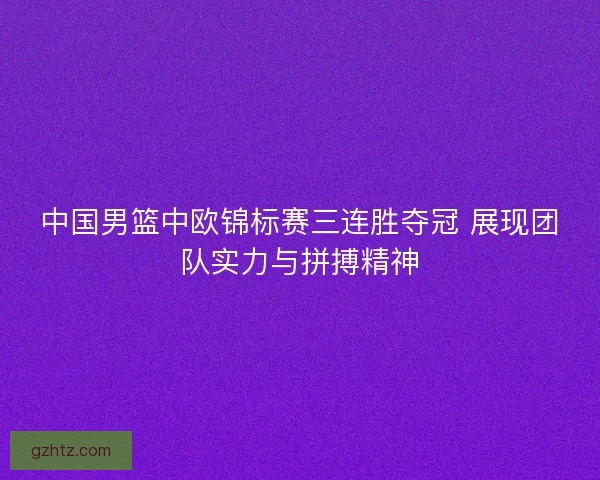 中国男篮中欧锦标赛三连胜夺冠 展现团队实力与拼搏精神
