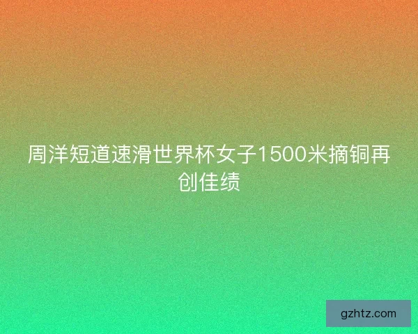 周洋短道速滑世界杯女子1500米摘铜再创佳绩
