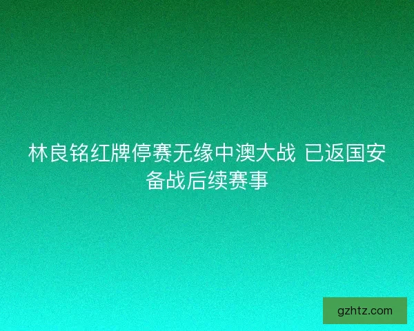 林良铭红牌停赛无缘中澳大战 已返国安备战后续赛事