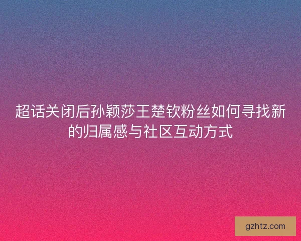 超话关闭后孙颖莎王楚钦粉丝如何寻找新的归属感与社区互动方式
