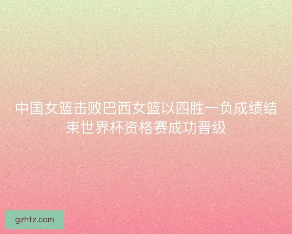 中国女篮击败巴西女篮以四胜一负成绩结束世界杯资格赛成功晋级