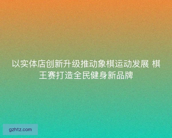 以实体店创新升级推动象棋运动发展 棋王赛打造全民健身新品牌 以实体店创新升级推动象棋运动发展 棋王赛打造全民健身新品牌