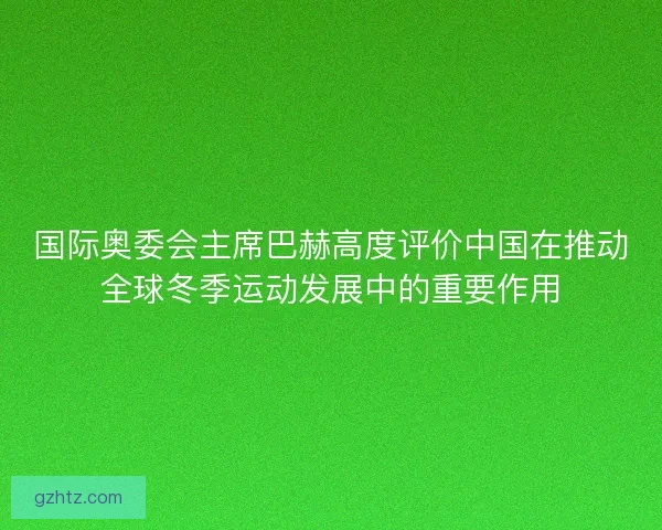 国际奥委会主席巴赫高度评价中国在推动全球冬季运动发展中的重要作用