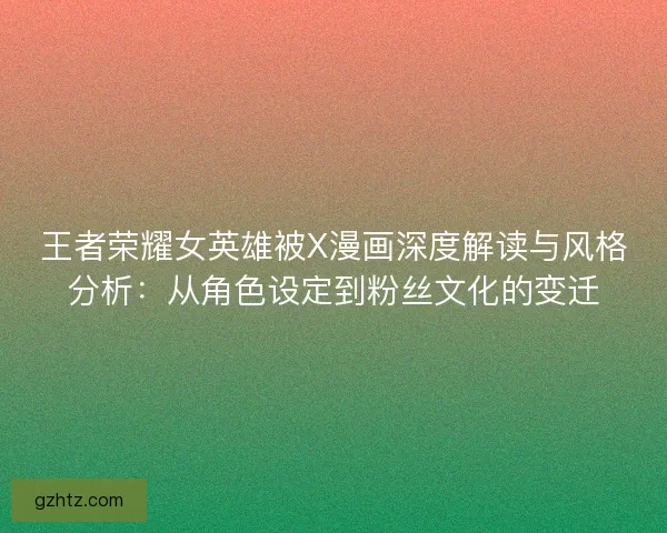 王者荣耀女英雄被X漫画深度解读与风格分析：从角色设定到粉丝文化的变迁