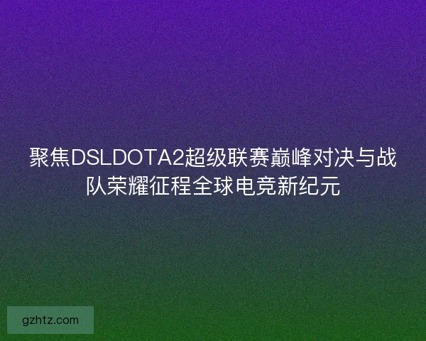 聚焦DSLDOTA2超级联赛巅峰对决与战队荣耀征程全球电竞新纪元
