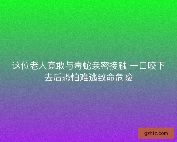 这位老人竟敢与毒蛇亲密接触 一口咬下去后恐怕难逃致命危险