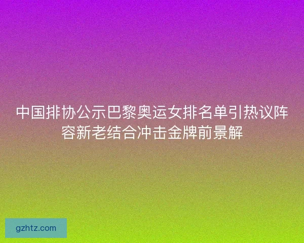 中国排协公示巴黎奥运女排名单引热议阵容新老结合冲击金牌前景解