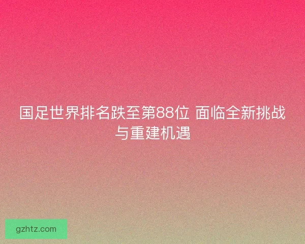 国足世界排名跌至第88位 面临全新挑战与重建机遇
