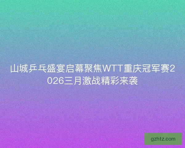山城乒乓盛宴启幕聚焦WTT重庆冠军赛2026三月激战精彩来袭