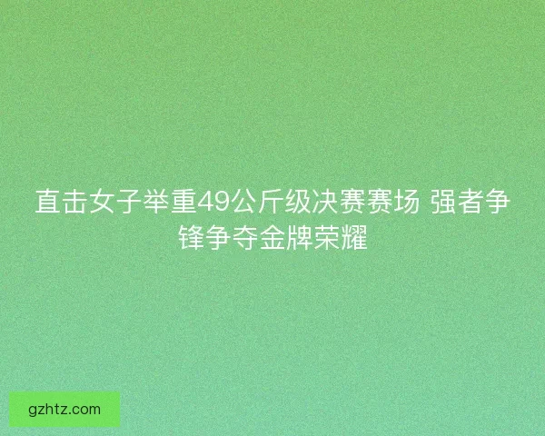 直击女子举重49公斤级决赛赛场 强者争锋争夺金牌荣耀