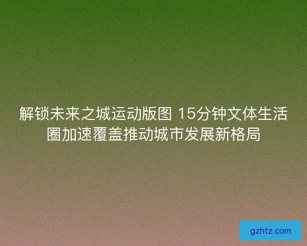 解锁未来之城运动版图 15分钟文体生活圈加速覆盖推动城市发展新格局