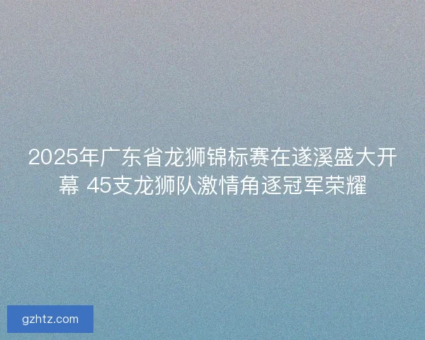 2025年广东省龙狮锦标赛在遂溪盛大开幕 45支龙狮队激情角逐冠军荣耀 2025年广东省龙狮锦标赛在遂溪盛大开幕 45支龙狮队激情角逐冠军荣耀
