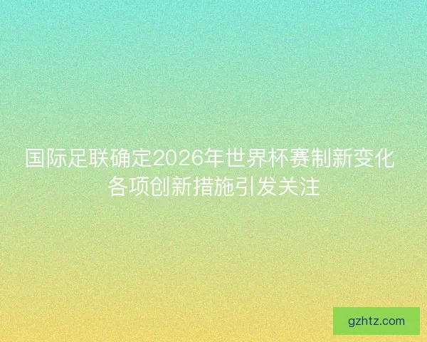 国际足联确定2026年世界杯赛制新变化 各项创新措施引发关注
