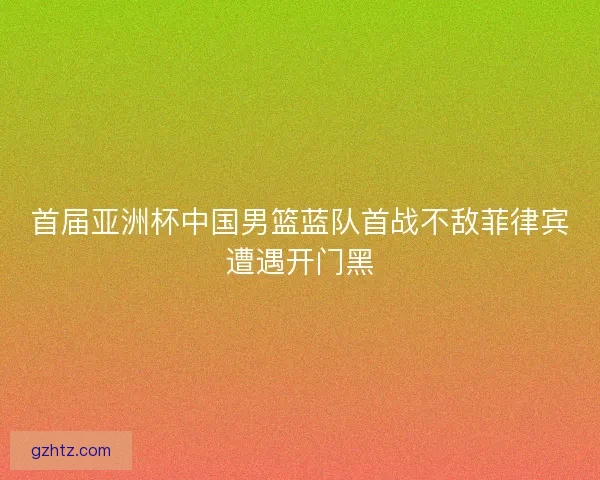 首届亚洲杯中国男篮蓝队首战不敌菲律宾遭遇开门黑