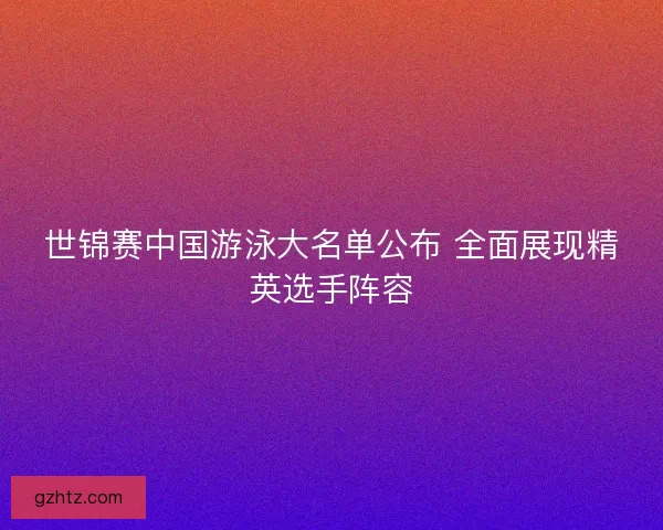 世锦赛中国游泳大名单公布 全面展现精英选手阵容