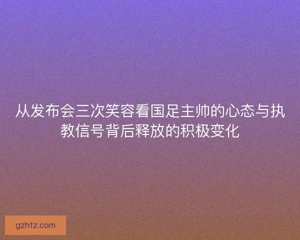 从发布会三次笑容看国足主帅的心态与执教信号背后释放的积极变化
