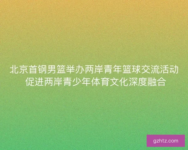 北京首钢男篮举办两岸青年篮球交流活动 促进两岸青少年体育文化深度融合