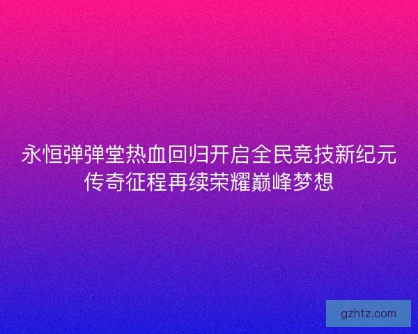 永恒弹弹堂热血回归开启全民竞技新纪元传奇征程再续荣耀巅峰梦想
