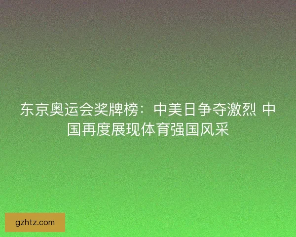 东京奥运会奖牌榜：中美日争夺激烈 中国再度展现体育强国风采