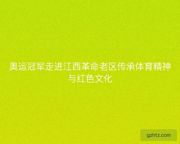 奥运冠军走进江西革命老区传承体育精神与红色文化