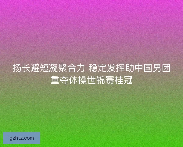 扬长避短凝聚合力 稳定发挥助中国男团重夺体操世锦赛桂冠