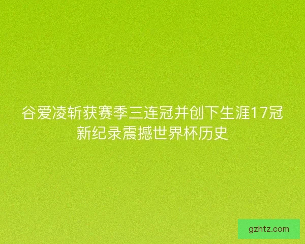 谷爱凌斩获赛季三连冠并创下生涯17冠新纪录震撼世界杯历史